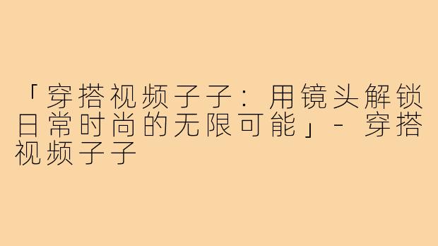 「穿搭视频子子:用镜头解锁日常时尚的无限可能」-穿搭视频子子