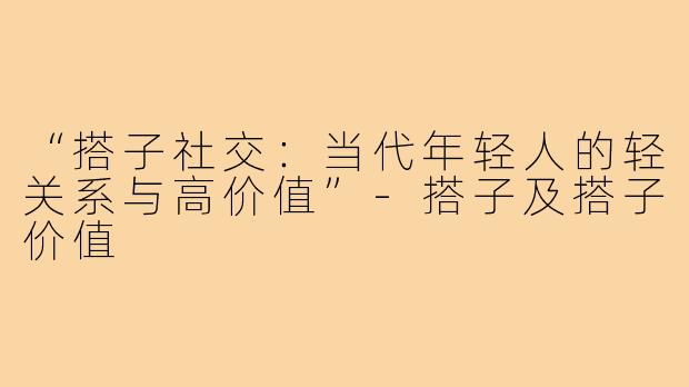 “搭子社交：当代年轻人的轻关系与高价值”-搭子及搭子价值