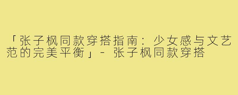 「张子枫同款穿搭指南：少女感与文艺范的完美平衡」-张子枫同款穿搭