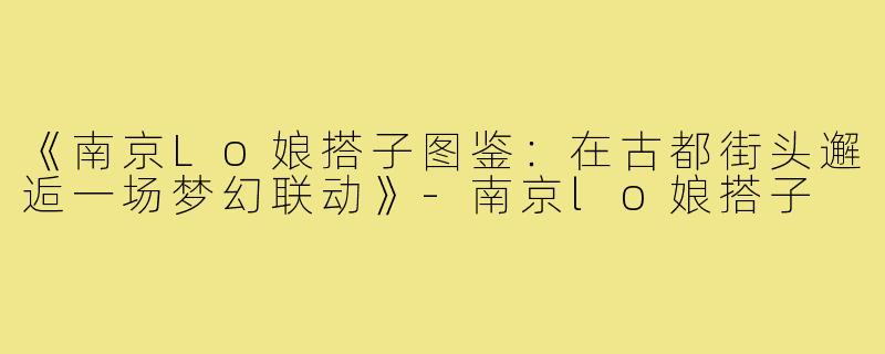 《南京Lo娘搭子图鉴：在古都街头邂逅一场梦幻联动》-南京lo娘搭子