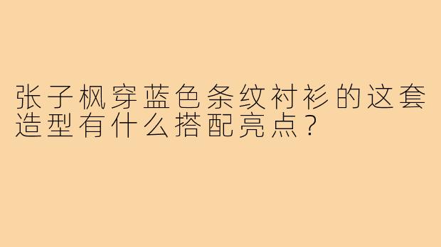 张子枫穿蓝色条纹衬衫的这套造型有什么搭配亮点?