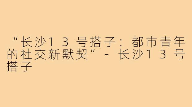 “长沙13号搭子：都市青年的社交新默契”-长沙13号搭子