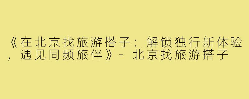 《在北京找旅游搭子：解锁独行新体验，遇见同频旅伴》-北京找旅游搭子