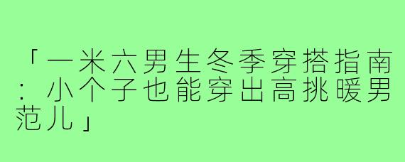 「一米六男生冬季穿搭指南：小个子也能穿出高挑暖男范儿」