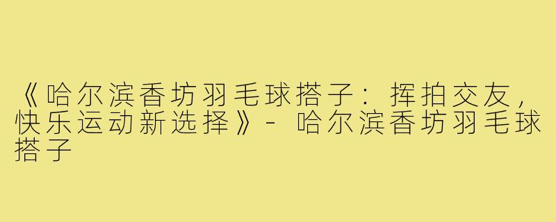 《哈尔滨香坊羽毛球搭子:挥拍交友,快乐运动新选择》-哈尔滨香坊羽毛球搭子