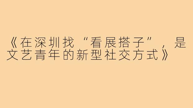 《在深圳找“看展搭子”,是文艺青年的新型社交方式》