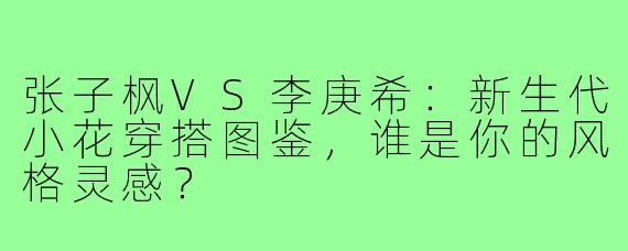 张子枫VS李庚希：新生代小花穿搭图鉴，谁是你的风格灵感？