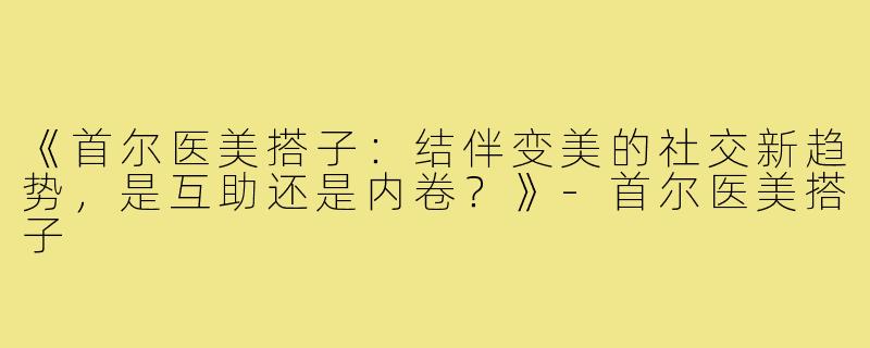 《首尔医美搭子:结伴变美的社交新趋势,是互助还是内卷?》-首尔医美搭子