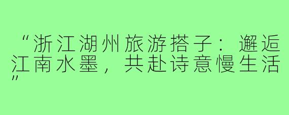 “浙江湖州旅游搭子：邂逅江南水墨，共赴诗意慢生活”