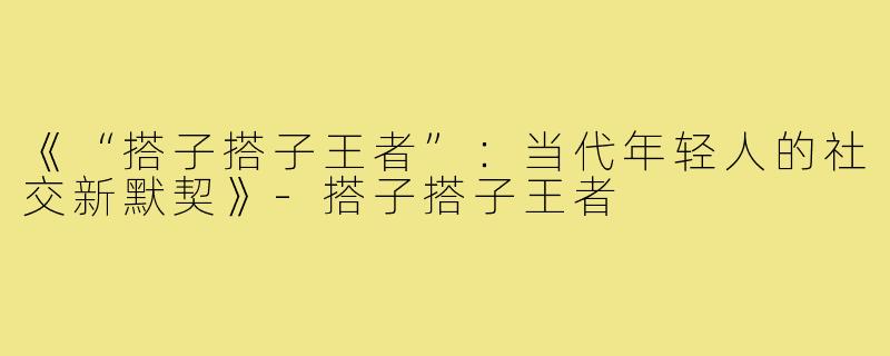 《“搭子搭子王者”：当代年轻人的社交新默契》-搭子搭子王者