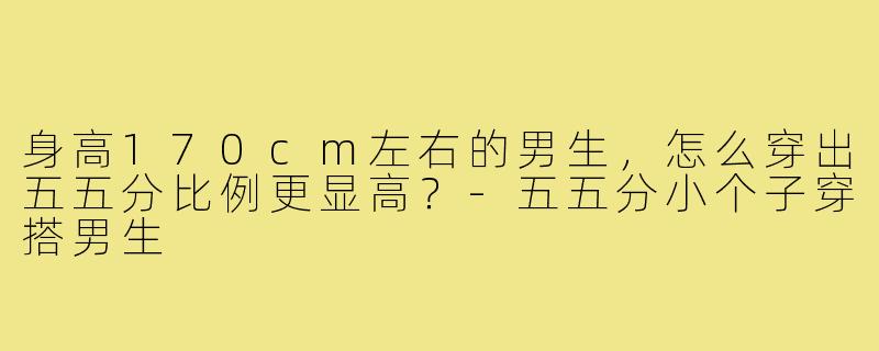 身高170cm左右的男生,怎么穿出五五分比例更显高?-五五分小个子穿搭男生