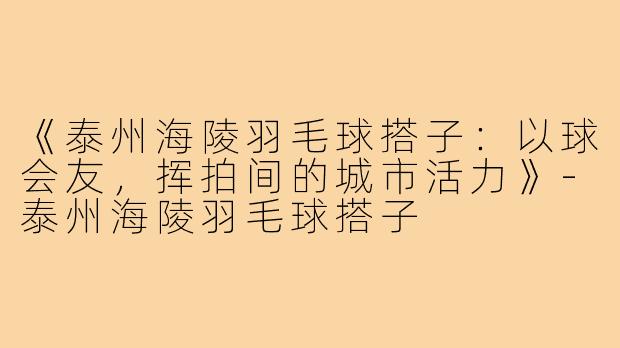 《泰州海陵羽毛球搭子：以球会友，挥拍间的城市活力》-泰州海陵羽毛球搭子