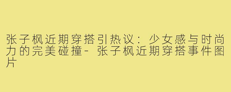 张子枫近期穿搭引热议：少女感与时尚力的完美碰撞-张子枫近期穿搭事件图片
