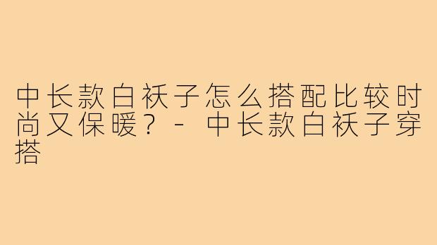 中长款白袄子怎么搭配比较时尚又保暖？-中长款白袄子穿搭