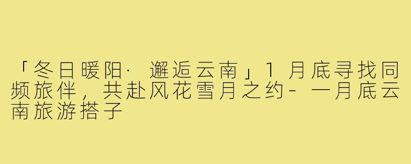 「冬日暖阳·邂逅云南」1月底寻找同频旅伴,共赴风花雪月之约-一月底云南旅游搭子