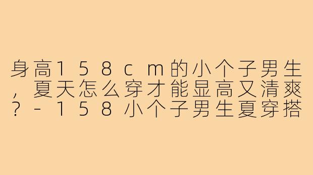 身高158cm的小个子男生,夏天怎么穿才能显高又清爽?-158小个子男生夏穿搭