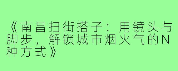 《南昌扫街搭子：用镜头与脚步，解锁城市烟火气的N种方式》