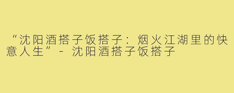 “沈阳酒搭子饭搭子：烟火江湖里的快意人生”-沈阳酒搭子饭搭子