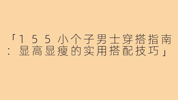 「155小个子男士穿搭指南:显高显瘦的实用搭配技巧」