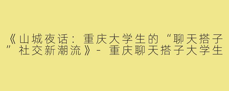 《山城夜话：重庆大学生的“聊天搭子”社交新潮流》-重庆聊天搭子大学生