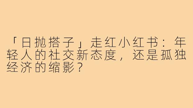 「日抛搭子」走红小红书：年轻人的社交新态度，还是孤独经济的缩影？