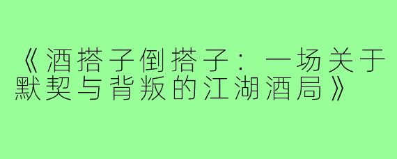 《酒搭子倒搭子：一场关于默契与背叛的江湖酒局》