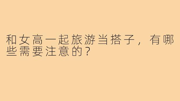 和女高一起旅游当搭子，有哪些需要注意的？