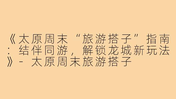 《太原周末“旅游搭子”指南：结伴同游，解锁龙城新玩法》-太原周末旅游搭子
