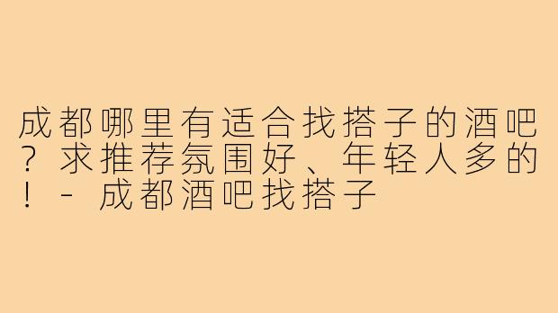 成都哪里有适合找搭子的酒吧?求推荐氛围好、年轻人多的!-成都酒吧找搭子