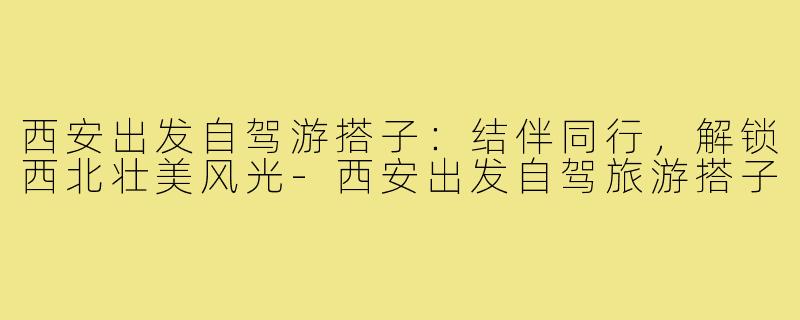 西安出发自驾游搭子:结伴同行,解锁西北壮美风光-西安出发自驾旅游搭子