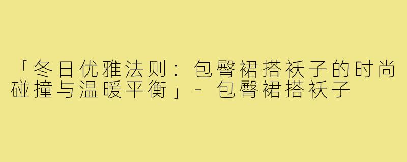 「冬日优雅法则：包臀裙搭袄子的时尚碰撞与温暖平衡」