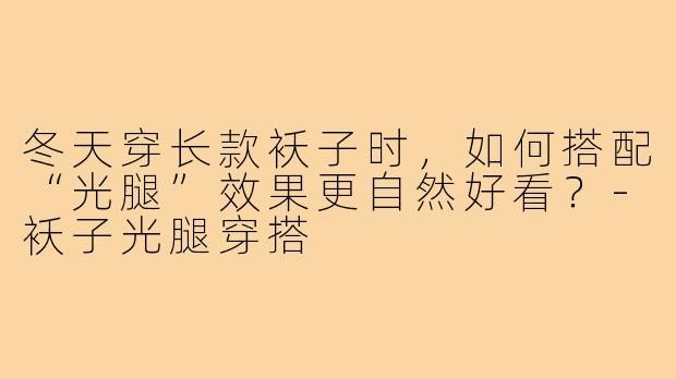 冬天穿长款袄子时,如何搭配“光腿”效果更自然好看?-袄子光腿穿搭
