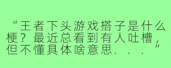 “王者下头游戏搭子是什么梗？最近总看到有人吐槽，但不懂具体啥意思...”