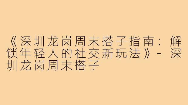 《深圳龙岗周末搭子指南：解锁年轻人的社交新玩法》-深圳龙岗周末搭子