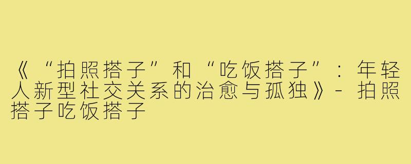 《“拍照搭子”和“吃饭搭子”：年轻人新型社交关系的治愈与孤独》-拍照搭子吃饭搭子