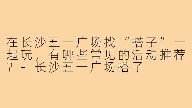 在长沙五一广场找“搭子”一起玩,有哪些常见的活动推荐?-长沙五一广场搭子