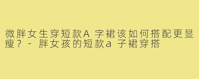 微胖女生穿短款A字裙该如何搭配更显瘦？-胖女孩的短款a子裙穿搭