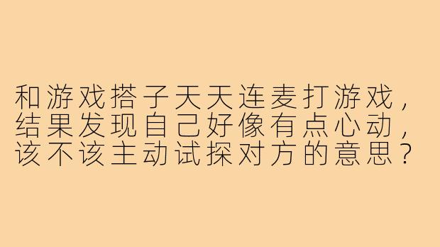和游戏搭子天天连麦打游戏,结果发现自己好像有点心动,该不该主动试探对方的意思?-和游戏搭子聊出感情