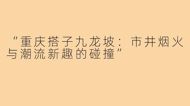 “重庆搭子九龙坡：市井烟火与潮流新趣的碰撞”