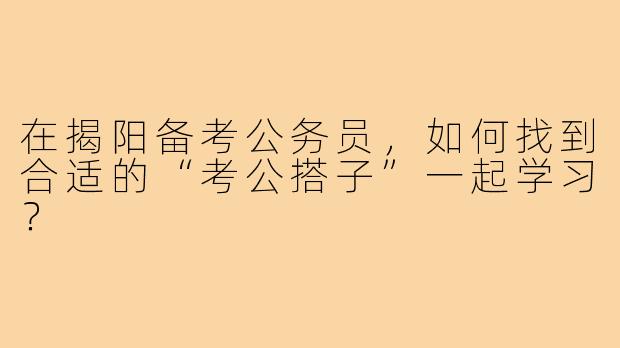 在揭阳备考公务员,如何找到合适的“考公搭子”一起学习?