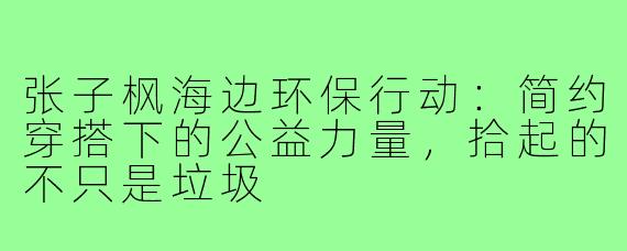 张子枫海边环保行动：简约穿搭下的公益力量，拾起的不只是垃圾