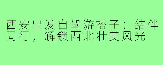 西安出发自驾游搭子:结伴同行,解锁西北壮美风光