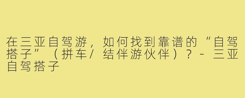 在三亚自驾游,如何找到靠谱的“自驾搭子”(拼车/结伴游伙伴)?-三亚自驾搭子