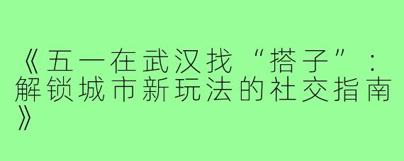 《五一在武汉找“搭子”:解锁城市新玩法的社交指南》