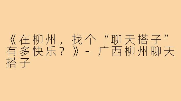 《在柳州，找个“聊天搭子”有多快乐？》-广西柳州聊天搭子