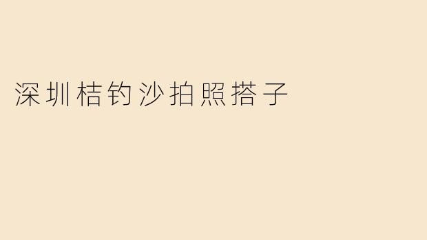 「深圳桔钓沙拍照搭子指南：与志同道合的伙伴，定格绝美海岸线」