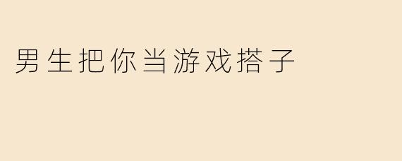 男生把你当游戏搭子