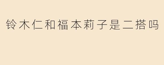 铃木仁与福本莉子再度合作！二搭新作引发粉丝期待热潮