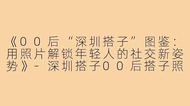 《00后“深圳搭子”图鉴：用照片解锁年轻人的社交新姿势》-深圳搭子00后搭子照片