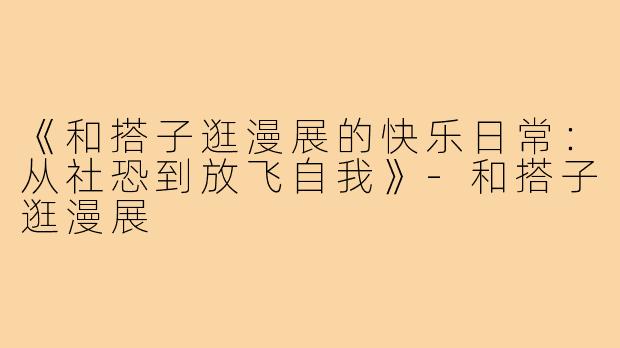 《和搭子逛漫展的快乐日常:从社恐到放飞自我》-和搭子逛漫展
